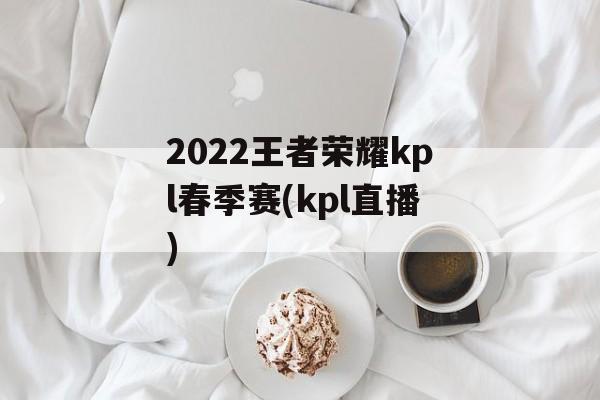 2022王者荣耀kpl春季赛(kpl直播)